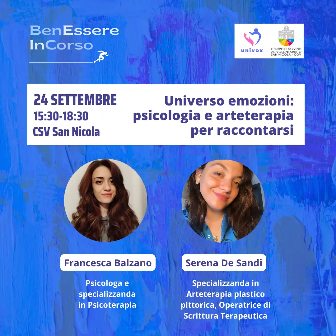 Dal 10 Settembre al 10 Ottobre 2024, nel periodo che va dalla Giornata Internazionale della Prevenzione al Suicidio alla Giornata Mondiale della Salute Mentale, l'APS Univox ETS organizza “BenEssere InCorso”, progetto di sensibilizzazione sulla salute fisica, mentale e sociale, con incontri tematici sui canali social e in presenza presso il Centro di Servizio al Volontariato San Nicola – OdV, che collabora all'iniziativa, in via Vitantonio di Cagno 30 a Bari. martedì 24 Settembre dalle 15:30 alle 18:30 “Universo emozioni: psicologia e arteterapia per raccontarsi” Francesca Balzano, psicologa Serena De Sandi, specializzanda in arteterapia, operatrice in scrittura terapeutica e presidente APS Univox ETS