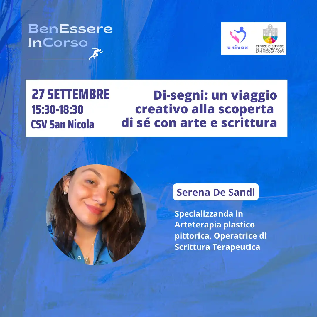 Dal 10 Settembre al 10 Ottobre 2024, nel periodo che va dalla Giornata Internazionale della Prevenzione al Suicidio alla Giornata Mondiale della Salute Mentale, l'APS Univox ETS organizza “BenEssere InCorso”, progetto di sensibilizzazione sulla salute fisica, mentale e sociale, con incontri tematici sui canali social e in presenza presso il Centro di Servizio al Volontariato San Nicola – OdV, che collabora all'iniziativa, in via Vitantonio di Cagno 30 a Bari. venerdì 27 Settembre dalle 15:30 alle 18:30 “Di-segni: un viaggio creativo alla scoperta di sé con arte e scrittura” Serena De Sandi, specializzanda in arteterapia, operatrice in scrittura terapeutica e presidente APS Univox ETS