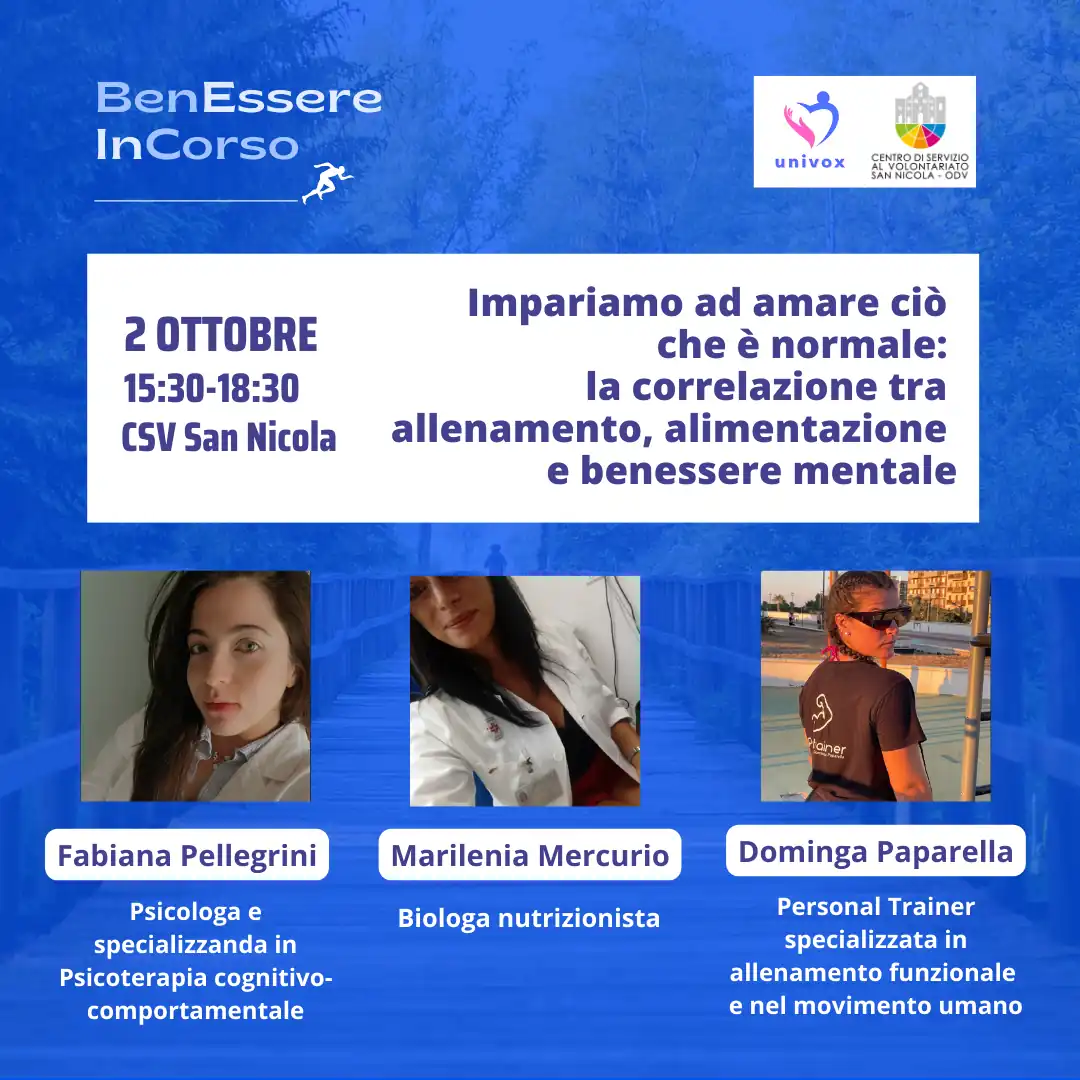 Dal 10 Settembre al 10 Ottobre 2024, nel periodo che va dalla Giornata Internazionale della Prevenzione al Suicidio alla Giornata Mondiale della Salute Mentale, l'APS Univox ETS organizza “BenEssere InCorso”, progetto di sensibilizzazione sulla salute fisica, mentale e sociale, con incontri tematici sui canali social e in presenza presso il Centro di Servizio al Volontariato San Nicola – OdV, che collabora all'iniziativa, in via Vitantonio di Cagno 30 a Bari. mercoledì 2 Ottobre dalle 15:30 alle 18:30 “Impariamo ad amare ciò che è normale: la correlazione tra allenamento, alimentazione e benessere mentale” Fabiana Pellegrini, psicologa Dominga Paparella, personal trainer Marilenia Mercurio, biologa nutrizionista