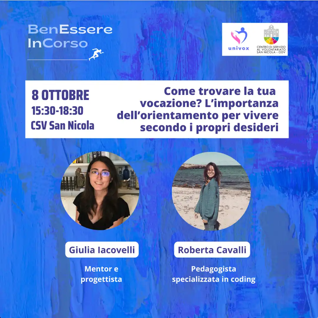 Dal 10 Settembre al 10 Ottobre 2024, nel periodo che va dalla Giornata Internazionale della Prevenzione al Suicidio alla Giornata Mondiale della Salute Mentale, l'APS Univox ETS organizza “BenEssere InCorso”, progetto di sensibilizzazione sulla salute fisica, mentale e sociale, con incontri tematici sui canali social e in presenza presso il Centro di Servizio al Volontariato San Nicola – OdV, che collabora all'iniziativa, in via Vitantonio di Cagno 30 a Bari. martedì 8 Ottobre dalle 15:30 alle 18:30 “Come trovare la tua vocazione? L’importanza dell’orientamento per vivere secondo i propri desideri” Roberta Cavalli, pedagogista Giulia Iacovelli, mentor e progettista