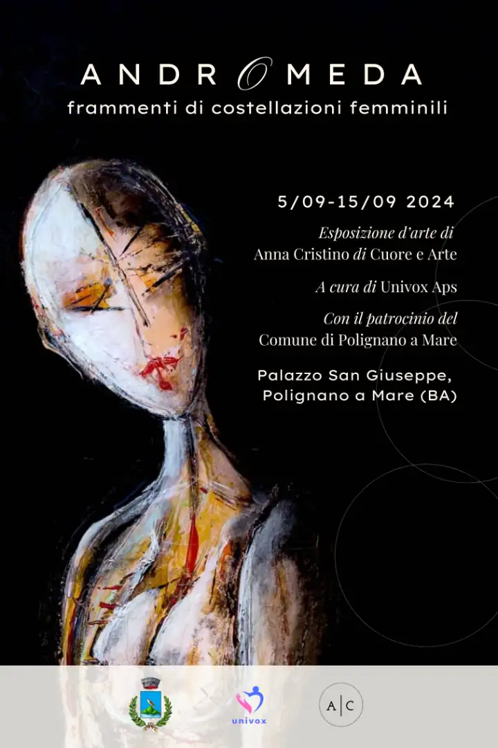 Giovedì 5 Settembre 2024 alle 19:00, l’Associazione di Promozione Sociale Univox ETS inaugura “Andromeda: frammenti di costellazioni femminili”, esposizione artistica incentrata sull'universalità della figura della Donna, realizzata e curata dall'artista e attrice pugliese Anna Cristino, presso il Palazzo San Giuseppe, in via Mulini a Polignano a Mare. Con il patrocinio del Comune di Polignano a Mare. All'inaugurazione saranno presenti Vito Carriera, Sindaco di Polignano a Mare, e Priscilla Raguso, Assessora alla Cultura. La mostra è visitabile fino a domenica 15 Settembre, l’ingresso è gratuito e aperto a tutta la cittadinanza