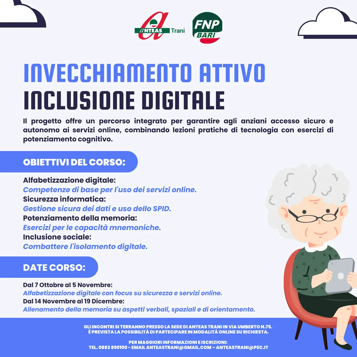 Dal 7 Ottobre al 19 Dicembre 2024, Anteas Trani OdV organizza “Invecchiamento attivo - Inclusione Digitale e Memoria Viva per la Terza Età” , presso la sede dell'associazione in via Umberto 75 a Trani. Si tratta di un corso di formazione suddiviso in 11 incontri settimanali di 2 ore ciascuno, dedicato alla popolazione over 65 per promuovere l'alfabetizzazione digitale e il mantenimento delle capacità cognitive.