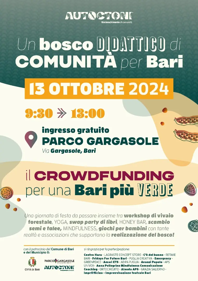 Domenica 13 Ottobre 2024 dalle 9:30 alle 13:00, l'associazione Autoctoni - Rimboschimento di comunità APS organizza la grande festa “Un bosco didattico di comunità per Bari”, presso il Parco Gargasole, in via Gargasole a Bari. Una mattinata in cui saranno protagonisti i temi dell’ambientalismo, del volontariato al servizio della comunità e del benessere psico-fisico. La festa sarà un'occasione per lanciare la campagna on line di crowdfunding, sulla prima piattaforma di social innovation Produzioni dal Basso, che permetterà all’Associazione di raccogliere i fondi per l’acquisto di un terreno sufficientemente grande e di piantumare 700 alberelli e arbusti autoctoni coltivati dai volontari nei vivai casalinghi e di comunità come quello attivo da circa un anno a Parco Gargasole.