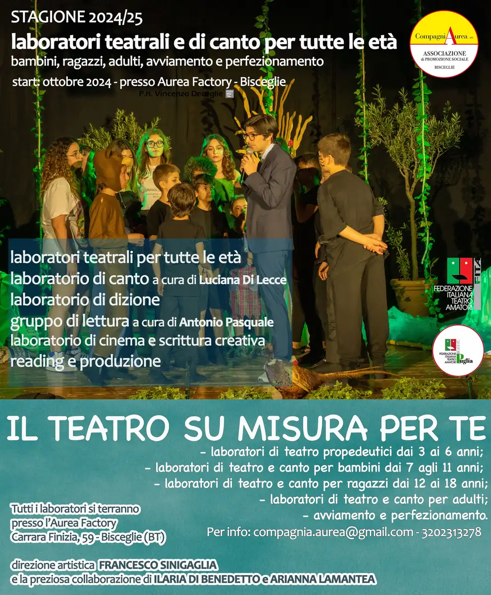 Nella prima settimana di Ottobre 2024, la CompagniAurea di Francesco Sinigaglia - APS avvia la nuova stagione di laboratori teatrali e di canto “Il teatro su misura per te 2024/25”, presso l’Aurea Factory, tra i primi “Opifici delle Arti” della provincia BAT, Carrara Finizia 59 a Bisceglie. I percorsi sono organizzati per fasce d’età, 6-11 anni, 12-17 anni, 18-99 anni; per professionisti ed esperti con la collaborazione di Ilaria Di Benedetto e Arianna Lamantea; laboratori di canto per tutte le età a cura della maestra Luciana Di Lecce. Durante gli incontri saranno approfondite: dizione, Storia del Teatro, recitazione e tecnica teatrale