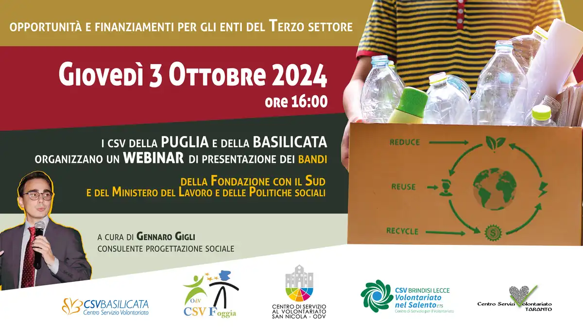 Giovedì 3 Ottobre 2024 alle 16:00, i Csv della Puglia e della Basilicata organizzano un webinar di presentazione dei bandi: Bando per l’economia circolare al Sud della Fondazione con il Sud Avviso n° 2/2024 per il finanziamento di iniziative e progetti di rilevanza nazionale del Ministero del Lavoro e delle Politiche Sociali A cura del consulente sulla progettazione sociale Gennaro Gigli. Scadenza iscrizioni: 01/10/2024 In collaborazione con: Centro di Servizio al Volontariato di Basilicata ETS, Centro di Servizio al Volontariato di Foggia – Organizzazione di volontariato, Centro di Servizio al Volontariato San Nicola – OdV, Centro Servizi Volontariato Taranto, CSV Brindisi Lecce Volontariato nel Salento.