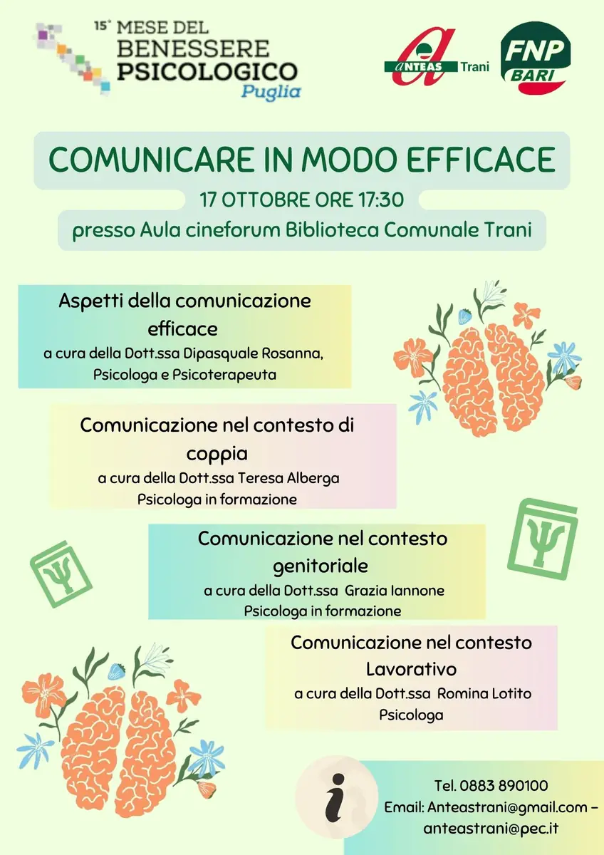 Venerdì 17 Ottobre 2024 alle 17:30, in occasione della 15ª edizione del Mese del Benessere Psicologico, Anteas Trani OdV organizza il workshop “Comunicare in modo efficace”, presso l'Aula cineforum della Biblioteca Comunale di Trani. Evento gratuito e aperto a tutta la cittadinanza, con l'obiettivo di promuovere il benessere psicologico e le competenze comunicative. Prenotazioni: 0883 89 01 00 - anteastrani@gmail.com