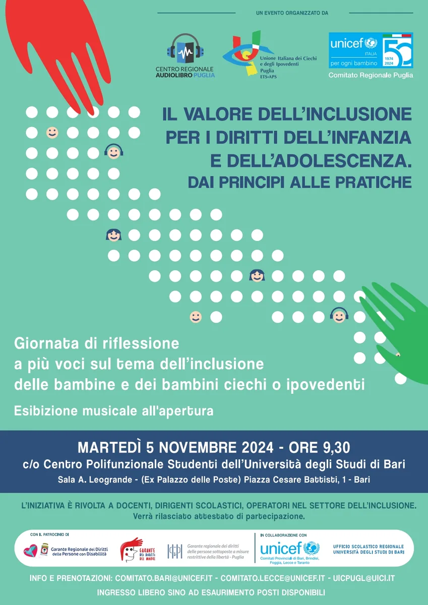 Martedì 5 Novembre 2024 alle 9:30, Centro Regionale Audiolibro Puglia, Unione Italiana dei Ciechi e degli Ipovedenti Puglia ETS-APS e Comitato Regionale Puglia Unicef Italia organizzano il convegno “Il valore dell’inclusione per i diritti dell’infanzia e dell’adolescenza. Dai principi alle pratiche” nella Sala A. Leogrande del Centro Polifunzionale Studenti dell'Università degli Studi di Bari, in piazza Cesare Battisti 1 a Bari.